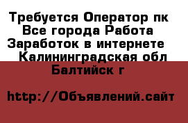 Требуется Оператор пк - Все города Работа » Заработок в интернете   . Калининградская обл.,Балтийск г.